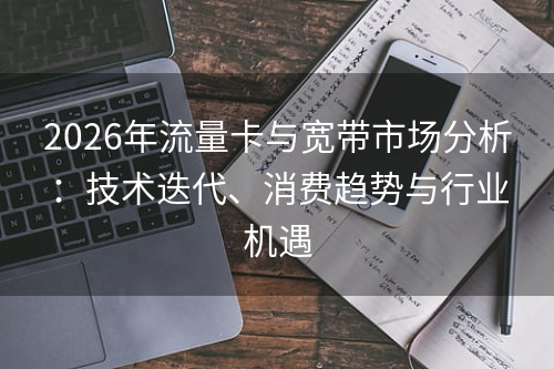 2026年流量卡与宽带市场分析：技术迭代、消费趋势与行业机遇